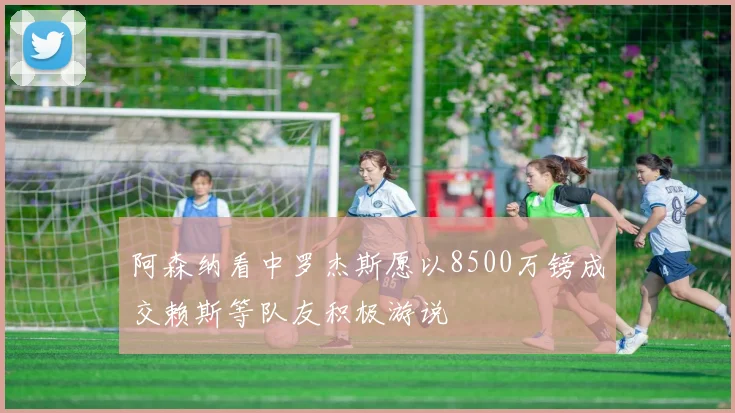 阿森纳看中罗杰斯愿以8500万镑成交赖斯等队友积极游说