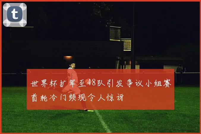 世界杯扩军至48队引发争议小组赛首轮冷门频现令人惊讶