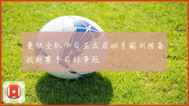 曼联全队今日正式启动季前训练备战新赛季目标争冠