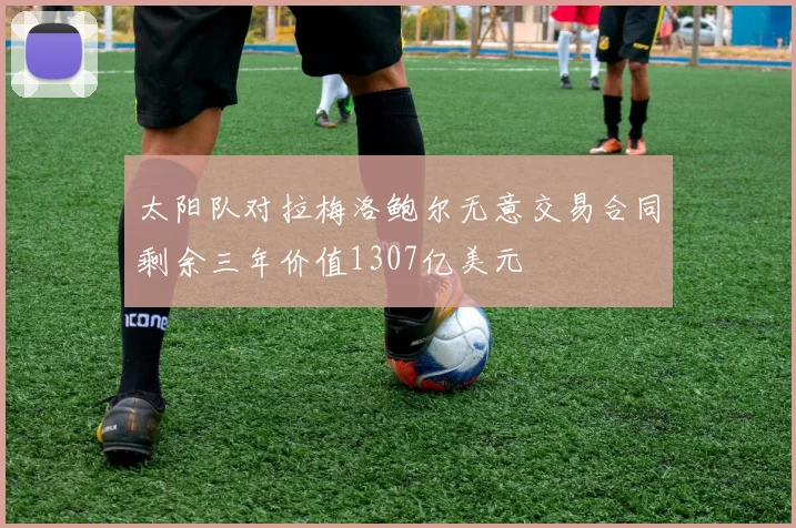 太阳队对拉梅洛鲍尔无意交易合同剩余三年价值1307亿美元