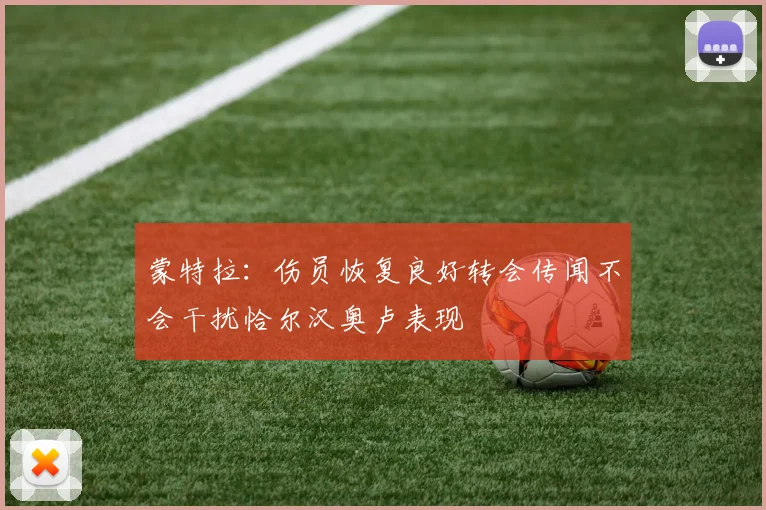蒙特拉：伤员恢复良好转会传闻不会干扰恰尔汉奥卢表现