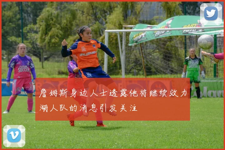 詹姆斯身边人士透露他将继续效力湖人队的消息引发关注