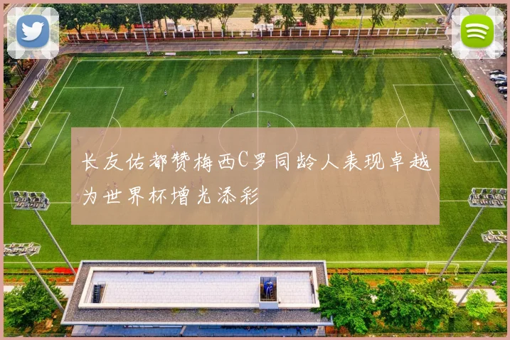 长友佑都赞梅西C罗同龄人表现卓越为世界杯增光添彩