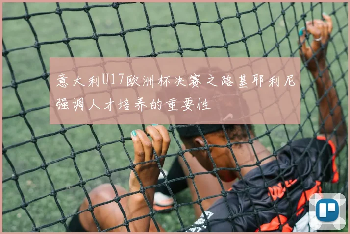 意大利U17欧洲杯决赛之路基耶利尼强调人才培养的重要性