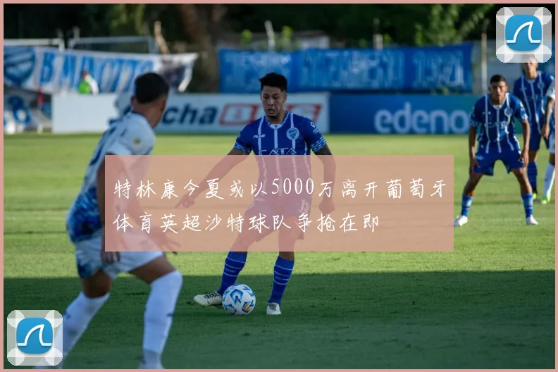特林康今夏或以5000万离开葡萄牙体育英超沙特球队争抢在即