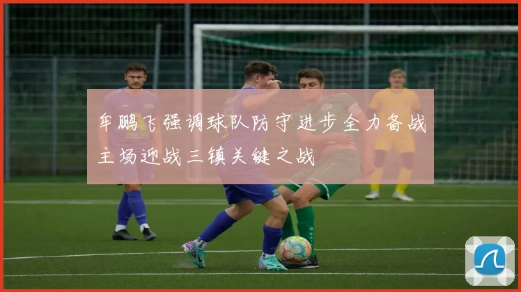 牟鹏飞强调球队防守进步全力备战主场迎战三镇关键之战