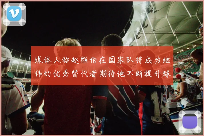 媒体人称赵维伦在国家队将成为继伟的优秀替代者期待他不断提升球技