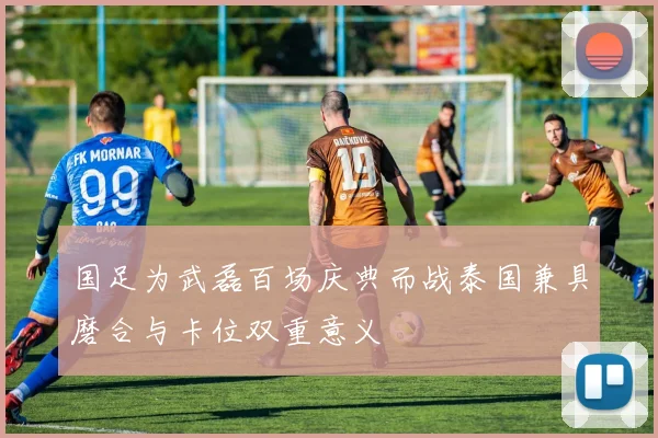 国足为武磊百场庆典而战泰国兼具磨合与卡位双重意义