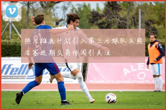 热火雄鹿计划引入第三方球队灰熊活塞近期交易传闻引关注