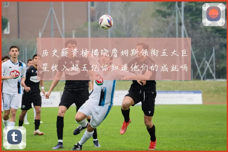 历史薪资榜揭晓詹姆斯领衔五大巨星收入超五亿你知道他们的成就吗