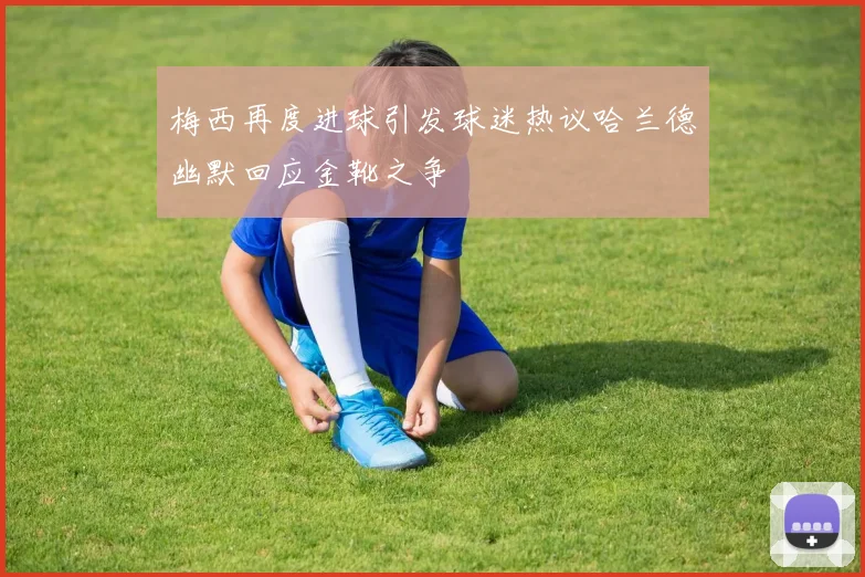 梅西再度进球引发球迷热议哈兰德幽默回应金靴之争