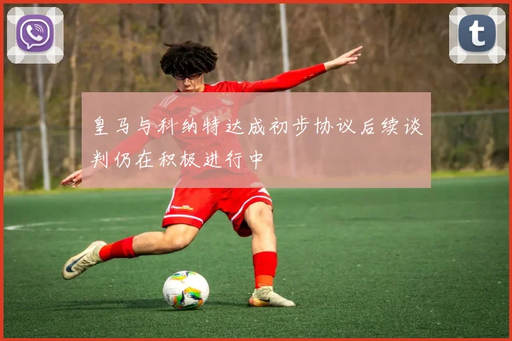 皇马与科纳特达成初步协议后续谈判仍在积极进行中
