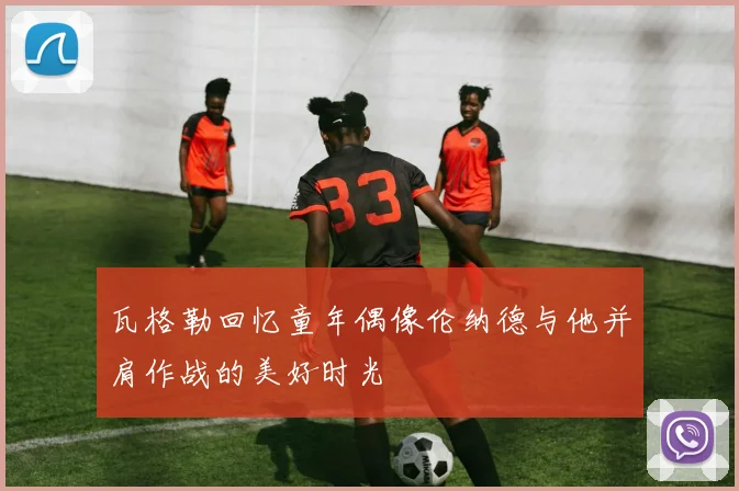 瓦格勒回忆童年偶像伦纳德与他并肩作战的美好时光