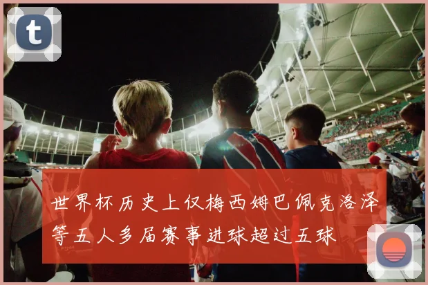 世界杯历史上仅梅西姆巴佩克洛泽等五人多届赛事进球超过五球