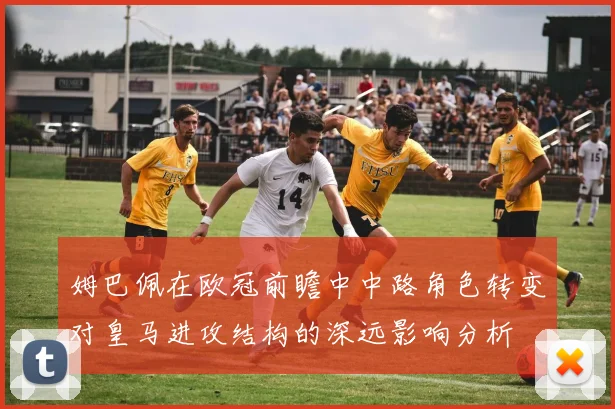 姆巴佩在欧冠前瞻中中路角色转变对皇马进攻结构的深远影响分析