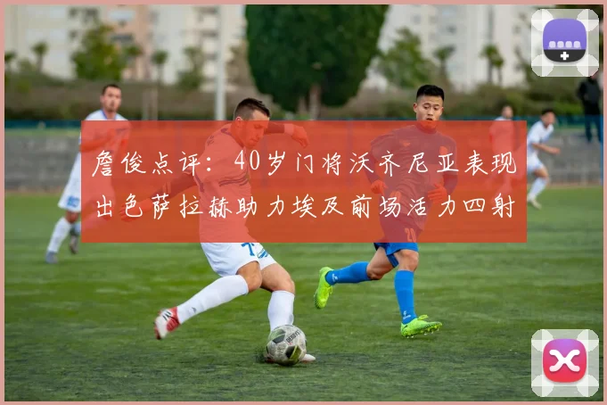 詹俊点评：40岁门将沃齐尼亚表现出色萨拉赫助力埃及前场活力四射