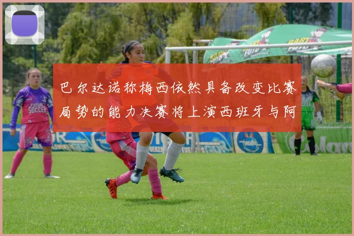 巴尔达诺称梅西依然具备改变比赛局势的能力决赛将上演西班牙与阿根廷对决