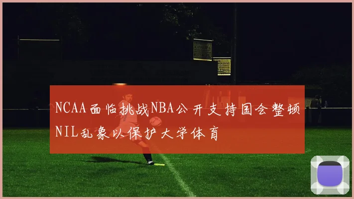 NCAA面临挑战NBA公开支持国会整顿NIL乱象以保护大学体育