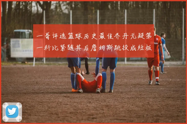 一哥评选篮球历史最佳乔丹无疑第一科比紧随其后詹姆斯跳投成短板